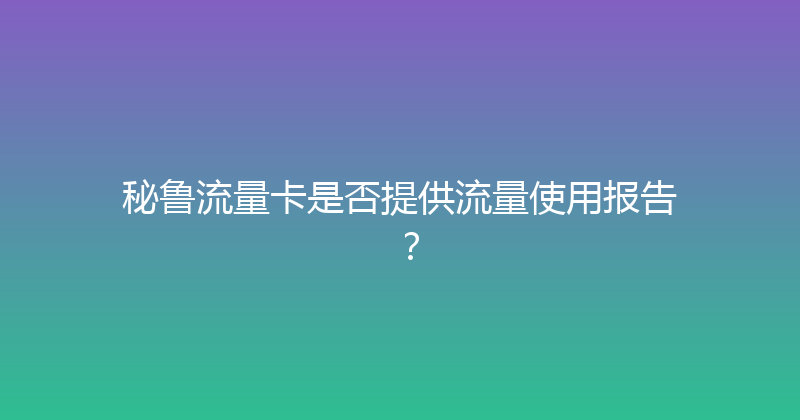 秘鲁流量卡是否提供流量使用报告？ 