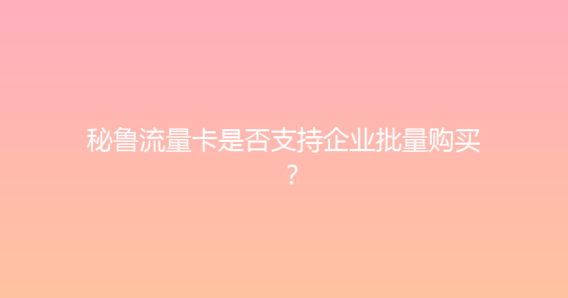 秘鲁流量卡是否支持企业批量购买？ 