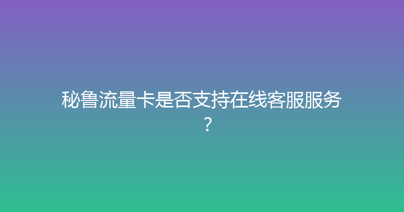 秘鲁流量卡是否支持在线客服服务？ 