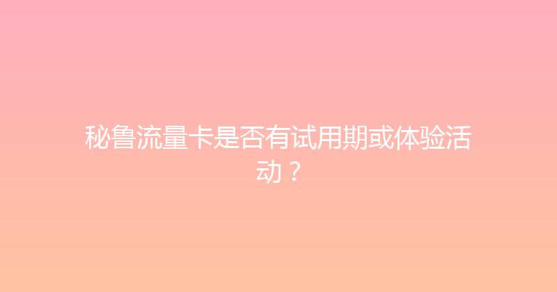 秘鲁流量卡是否有试用期或体验活动？ 