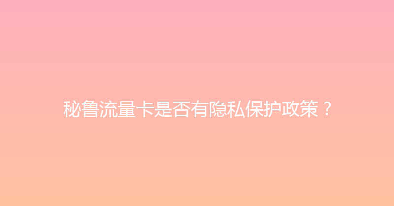 秘鲁流量卡是否有隐私保护政策？ 