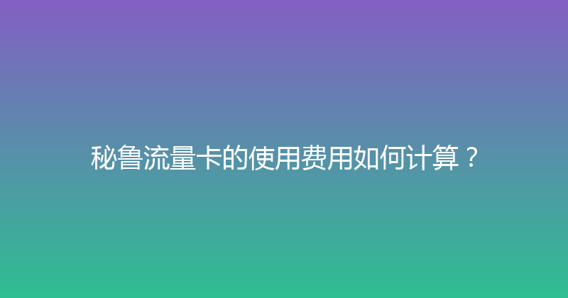 秘鲁流量卡的使用费用如何计算？ 