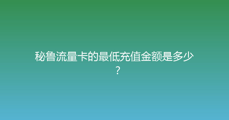 秘鲁流量卡的最低充值金额是多少？ 