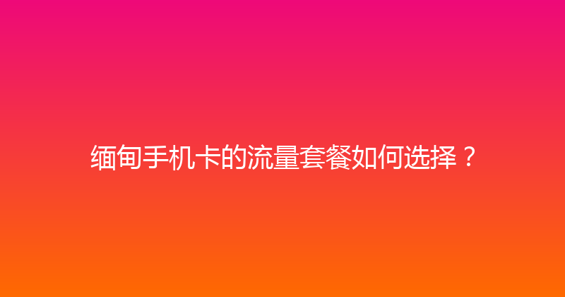 缅甸手机卡的流量套餐如何选择？ 