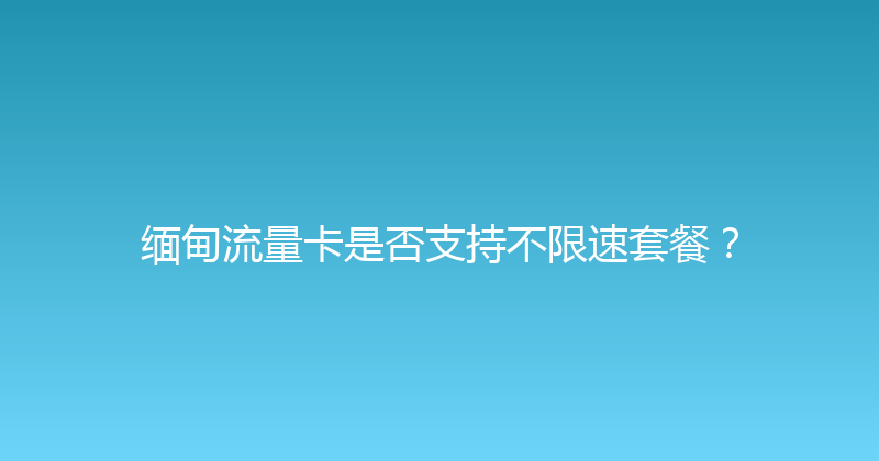 缅甸流量卡是否支持不限速套餐？ 