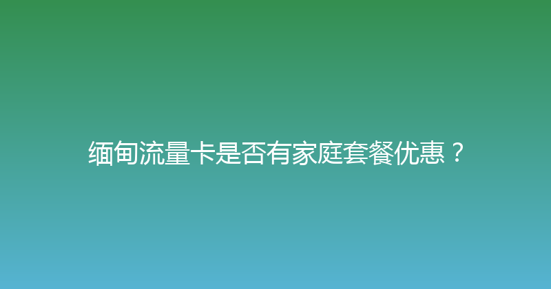 缅甸流量卡是否有家庭套餐优惠？ 