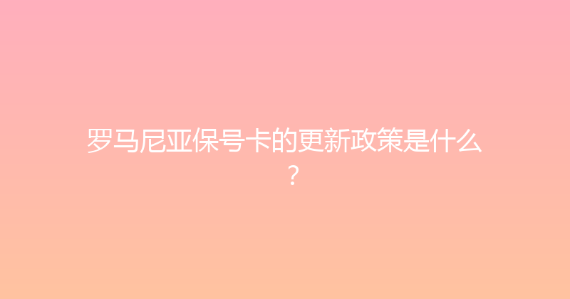 罗马尼亚保号卡的更新政策是什么？ 