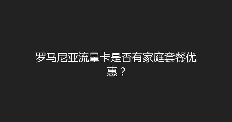 罗马尼亚流量卡是否有家庭套餐优惠？ 