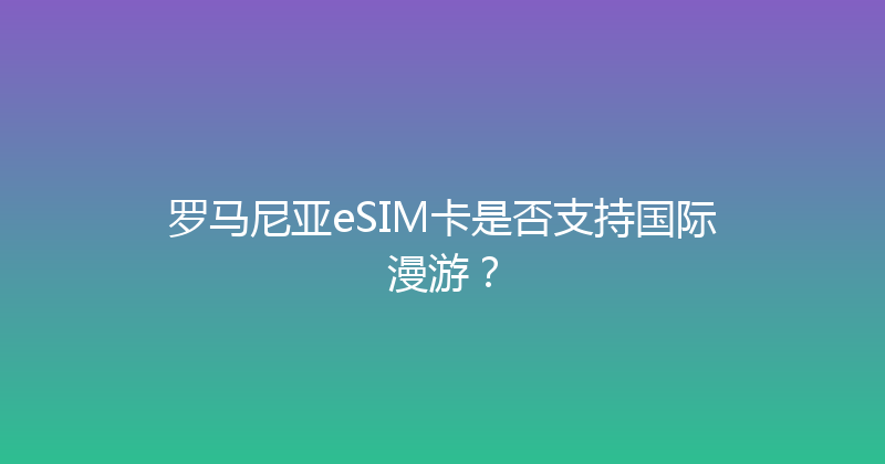 罗马尼亚eSIM卡是否支持国际漫游？ 