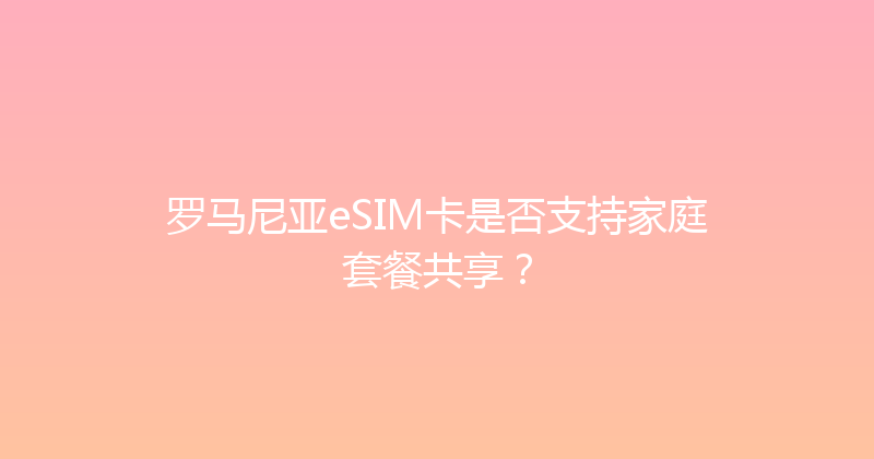 罗马尼亚eSIM卡是否支持家庭套餐共享？ 
