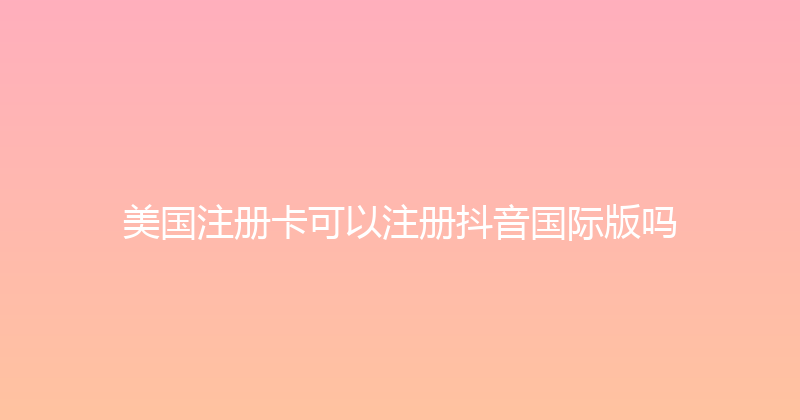 美国注册卡可以注册抖音国际版吗 