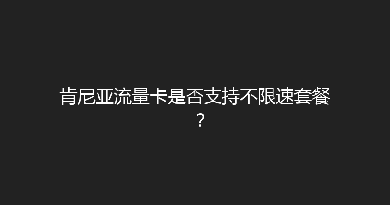 肯尼亚流量卡是否支持不限速套餐？ 