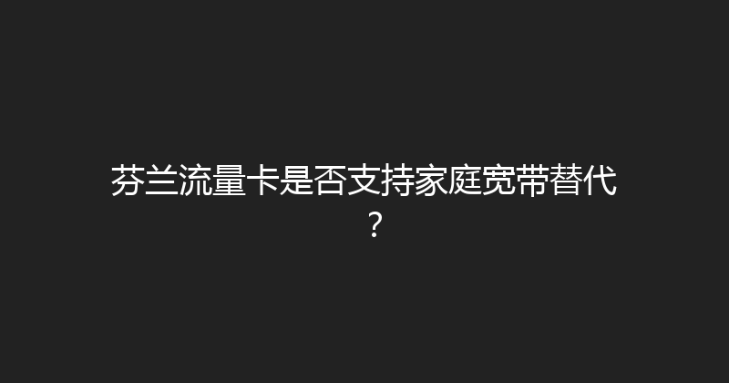 芬兰流量卡是否支持家庭宽带替代？ 