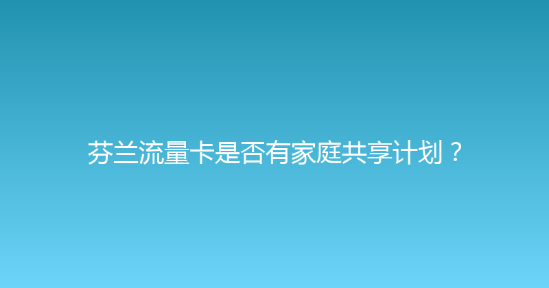 芬兰流量卡是否有家庭共享计划？ 