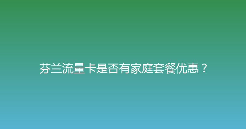 芬兰流量卡是否有家庭套餐优惠？ 