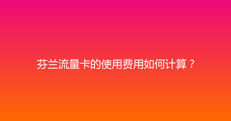 芬兰流量卡的使用费用如何计算？ 