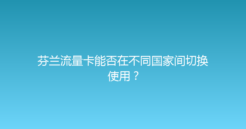 芬兰流量卡能否在不同国家间切换使用？ 