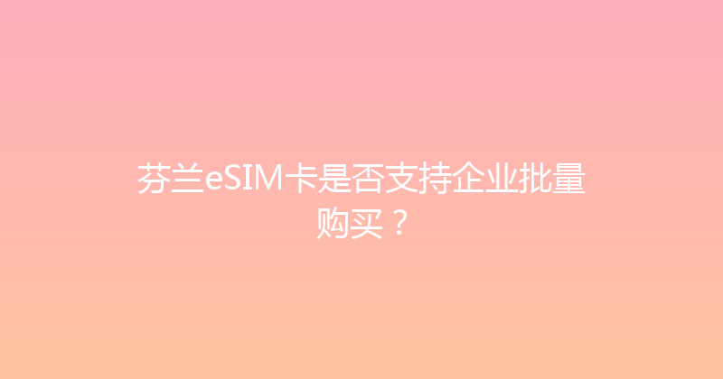芬兰eSIM卡是否支持企业批量购买？ 
