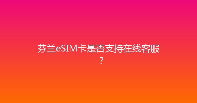 芬兰eSIM卡是否支持在线客服？ 