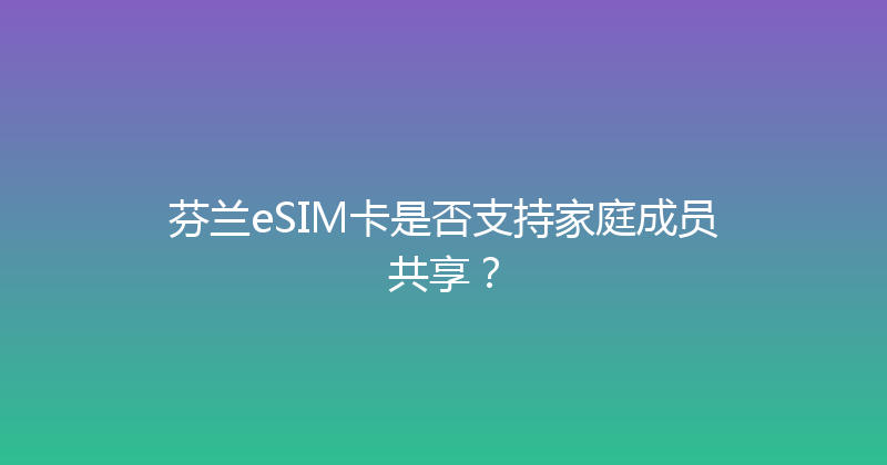 芬兰eSIM卡是否支持家庭成员共享？ 