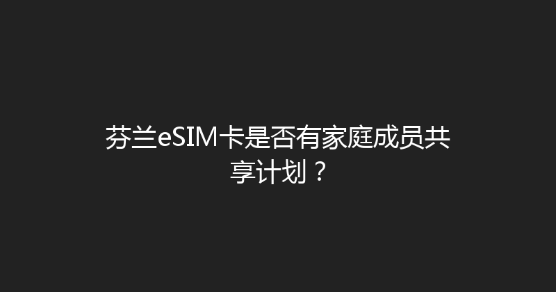 芬兰eSIM卡是否有家庭成员共享计划？ 