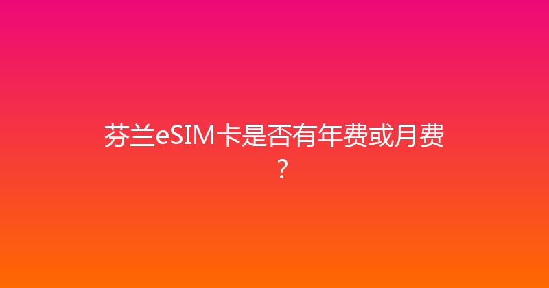 芬兰eSIM卡是否有年费或月费？ 