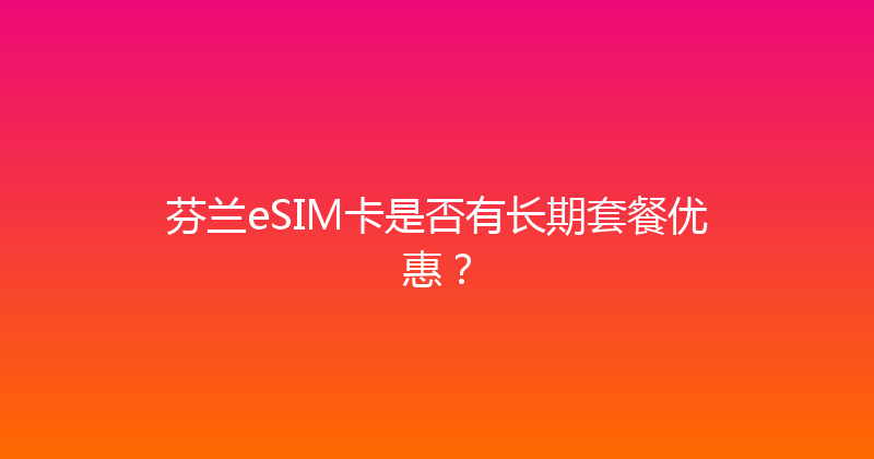 芬兰eSIM卡是否有长期套餐优惠？ 