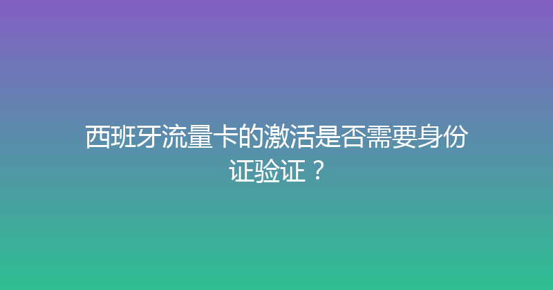 西班牙流量卡的激活是否需要身份证验证？ 