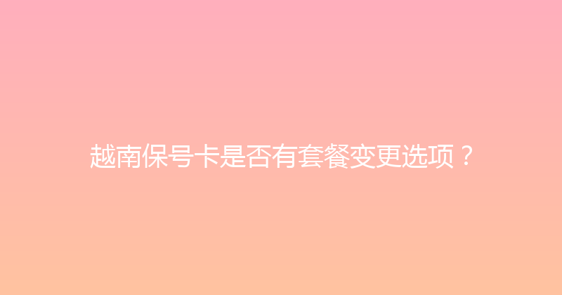 越南保号卡是否有套餐变更选项？ 