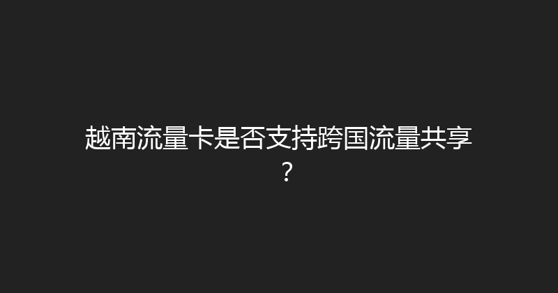 越南流量卡是否支持跨国流量共享？ 