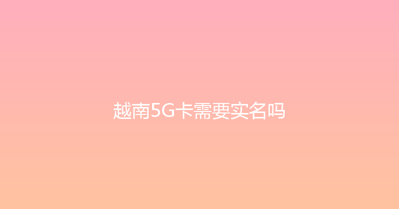 越南5G卡需要实名吗 