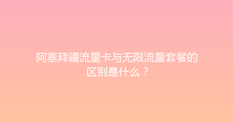 阿塞拜疆流量卡与无限流量套餐的区别是什么？ 