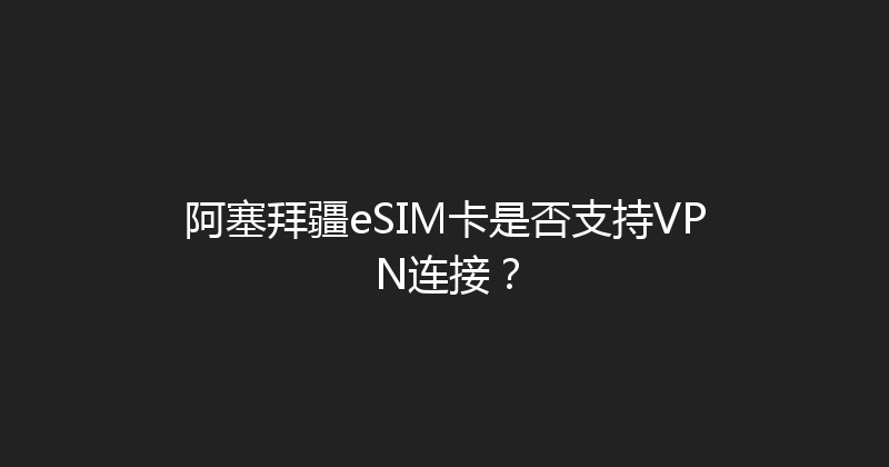阿塞拜疆eSIM卡是否支持VPN连接？ 