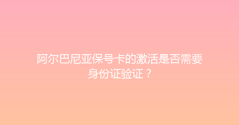 阿尔巴尼亚保号卡的激活是否需要身份证验证？ 