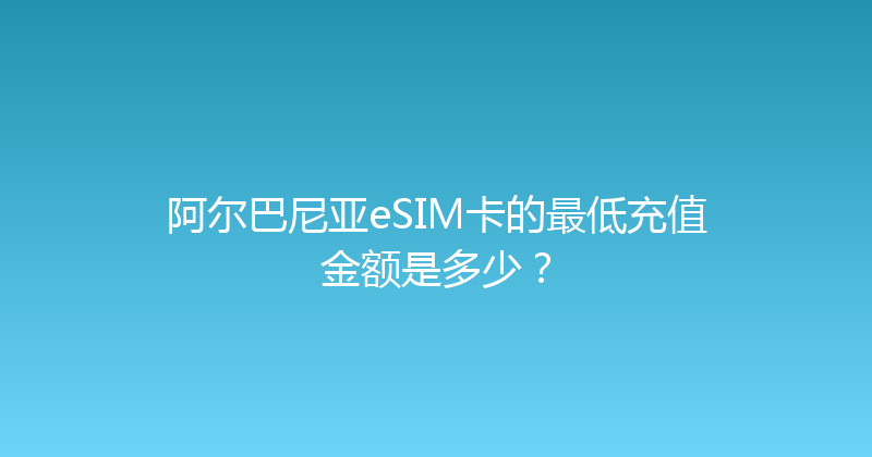 阿尔巴尼亚eSIM卡的最低充值金额是多少？ 