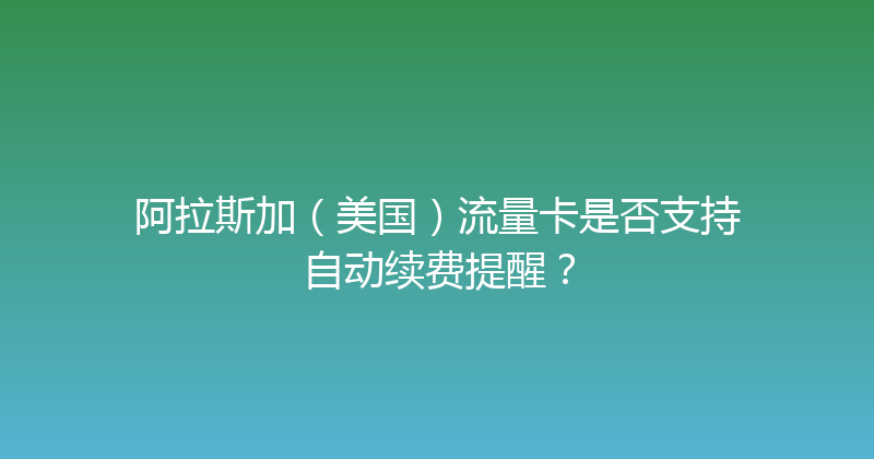 阿拉斯加（美国）流量卡是否支持自动续费提醒？ 
