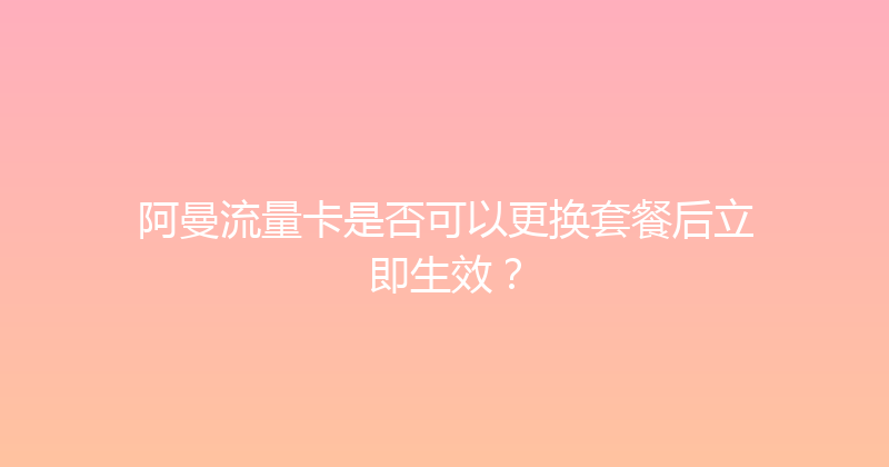 阿曼流量卡是否可以更换套餐后立即生效？ 