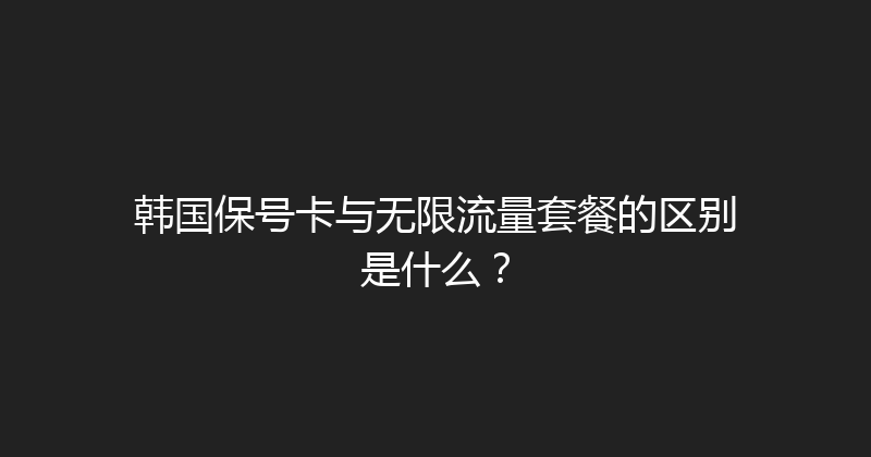 韩国保号卡与无限流量套餐的区别是什么？ 