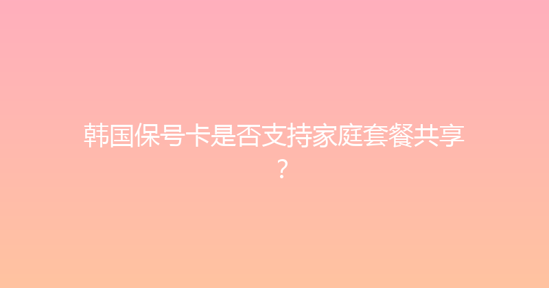 韩国保号卡是否支持家庭套餐共享？ 