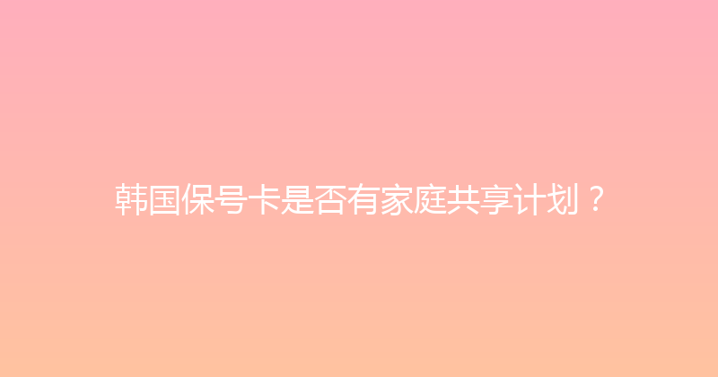 韩国保号卡是否有家庭共享计划？ 