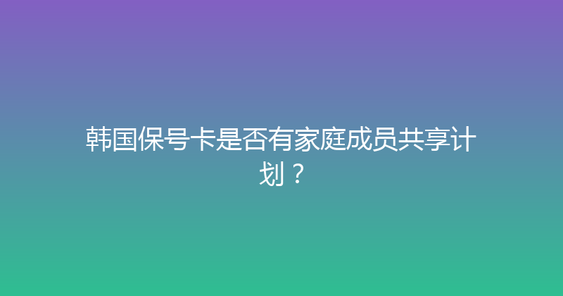 韩国保号卡是否有家庭成员共享计划？ 