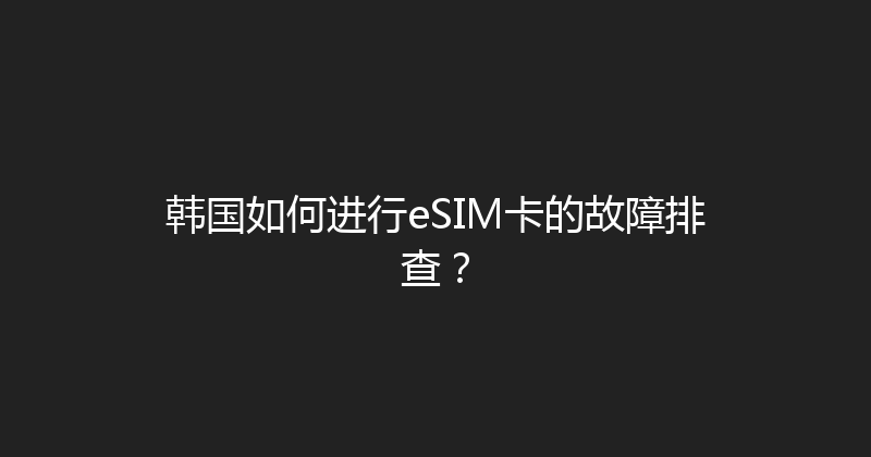 韩国如何进行eSIM卡的故障排查？ 
