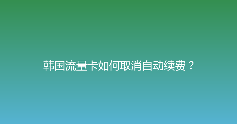 韩国流量卡如何取消自动续费？ 