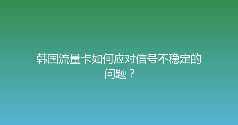 韩国流量卡如何应对信号不稳定的问题？ 