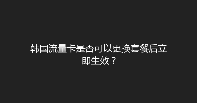 韩国流量卡是否可以更换套餐后立即生效？ 