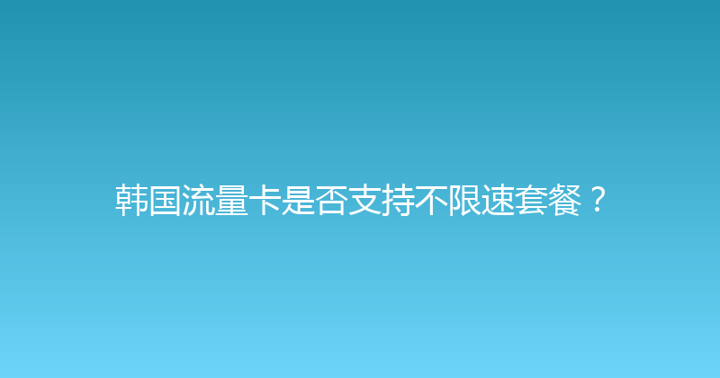韩国流量卡是否支持不限速套餐？ 