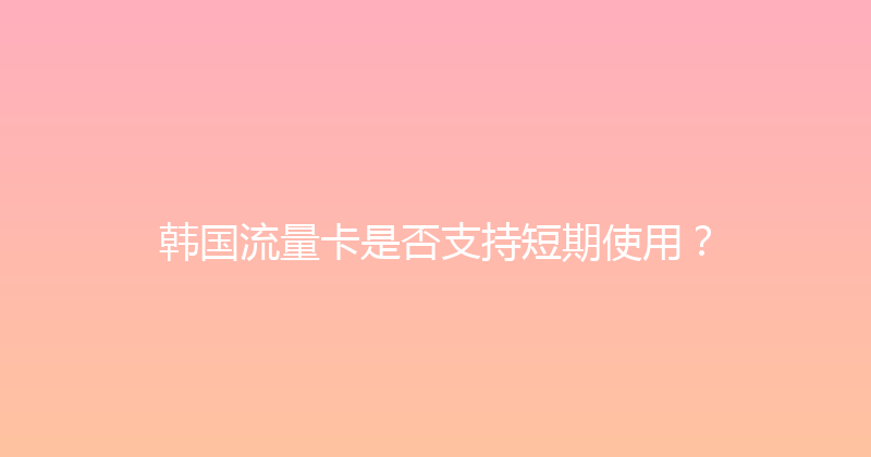 韩国流量卡是否支持短期使用？ 