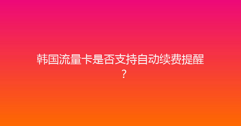 韩国流量卡是否支持自动续费提醒？ 