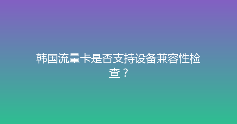 韩国流量卡是否支持设备兼容性检查？ 