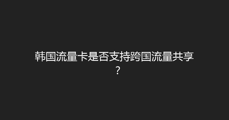 韩国流量卡是否支持跨国流量共享？ 
